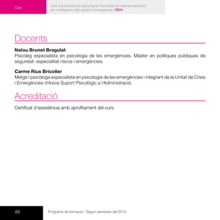 48 Programa de formació / Segon semestre del 2015
Curs d’autoprotecció psicològica i tècniques de destraumatització
per a integrants dels equips d’emergències | F211
Curs
Docents
Natxu Brunet Bragulat
Psicòleg especialista en psicologia de les emergències. Màster en polítiques públiques de
seguretat: especialitat riscos i emergències.
Carme Rius Bricoller
Metge i psicòloga especialista en psicologia de les emergències i integrant de la Unitat de Crisis
i Emergències d’Axios Suport Psicològic a l’Administració.
Acreditació
Certificat d’assistència amb aprofitament del curs.
 