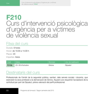 50 Programa de formació / Segon semestre del 2015
Curs d’intervenció psicològica d’urgència per a víctimes
de violència sexual | F210
Curs
F210
Curs d’intervenció psicològica
d’urgència per a víctimes
de violència sexual 	
Fitxa del curs
Durada: 8 hores
Horari: de 10.00 a 14.00 h
Places: 20
Imparteix: Axios
Codi Dates Municipi Lloc de realització
F210b 23 i 26 d’octubre Girona Dipsalut
Destinataris del curs
Professionals de l’àmbit de la seguretat pública, sanitari, dels serveis socials i docents, que
exerceixin la seva professió a la demarcació de Girona. Aquest curs requerirà l’acceptació de la
sol·licitud per part de Dipsalut, prèvia valoració del perfil professional.
 