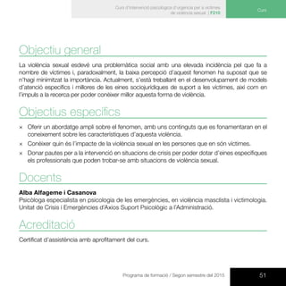 51Programa de formació / Segon semestre del 2015
Curs d’intervenció psicològica d’urgència per a víctimes
de violència sexual | F210
Curs
Objectiu general
La violència sexual esdevé una problemàtica social amb una elevada incidència pel que fa a
nombre de víctimes i, paradoxalment, la baixa percepció d’aquest fenomen ha suposat que se
n’hagi minimitzat la importància. Actualment, s’està treballant en el desenvolupament de models
d’atenció específics i millores de les eines sociojurídiques de suport a les víctimes, així com en
l’impuls a la recerca per poder conèixer millor aquesta forma de violència.
Objectius específics
×× Oferir un abordatge ampli sobre el fenomen, amb uns continguts que es fonamentaran en el
coneixement sobre les característiques d’aquesta violència.
×× Conèixer quin és l’impacte de la violència sexual en les persones que en són víctimes.
×× Donar pautes per a la intervenció en situacions de crisis per poder dotar d’eines específiques
els professionals que poden trobar-se amb situacions de violència sexual.
Docents
Alba Alfageme i Casanova
Psicòloga especialista en psicologia de les emergències, en violència masclista i victimologia.
Unitat de Crisis i Emergències d’Axios Suport Psicològic a l’Administració.
Acreditació
Certificat d’assistència amb aprofitament del curs.
 