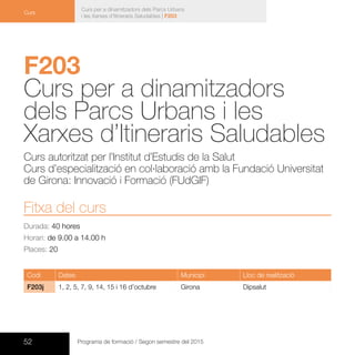 52 Programa de formació / Segon semestre del 2015
Curs per a dinamitzadors dels Parcs Urbans
i les Xarxes d’Itineraris Saludables | F203
Curs
F203	
Curs per a dinamitzadors
dels Parcs Urbans i les
Xarxes d’Itineraris Saludables
Curs autoritzat per l’Institut d’Estudis de la Salut
Curs d’especialització en col·laboració amb la Fundació Universitat
de Girona: Innovació i Formació (FUdGIF)
Fitxa del curs
Durada: 40 hores
Horari: de 9.00 a 14.00 h
Places: 20
Codi Dates Municipi Lloc de realització
F203j 1, 2, 5, 7, 9, 14, 15 i 16 d’octubre Girona Dipsalut
 