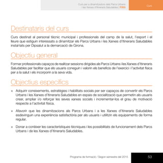 53Programa de formació / Segon semestre del 2015
Curs per a dinamitzadors dels Parcs Urbans
i les Xarxes d’Itineraris Saludables | F203
Curs
Destinataris del curs
Curs destinat al personal tècnic municipal i professionals del camp de la salut, l’esport i el
lleure que estiguin interessats a dinamitzar els Parcs Urbans i les Xarxes d’Itineraris Saludables
instal·lats per Dipsalut a la demarcació de Girona.
Objectiu general
Formar professionals capaços de realitzar sessions dirigides als Parcs Urbans i les Xarxes d’Itineraris
Saludables per facilitar que els usuaris coneguin i valorin els beneficis de l’exercici i l’activitat física
per a la salut i els incorporin a la seva vida.
Objectius específics
×× Adquirir coneixements, estratègies i habilitats socials per ser capaços de convertir els Parcs
Urbans i les Xarxes d’Itineraris Saludables en espais de socialització que permetin als usuaris
crear, ampliar i/o reforçar les seves xarxes socials i incrementar-los el grau de motivació
respecte a l’activitat física.
×× Afavorir que les dinamitzacions als Parcs Urbans i a les Xarxes d’Itineraris Saludables
esdevinguin una experiència satisfactòria per als usuaris i utilitzin els equipaments de forma
regular.
×× Donar a conèixer les característiques tècniques i les possibilitats de funcionament dels Parcs
Urbans i de les Xarxes d’Itineraris Saludables.
 