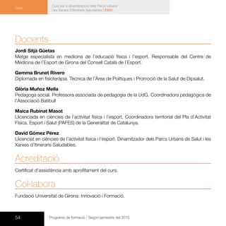54 Programa de formació / Segon semestre del 2015
Curs per a dinamitzadors dels Parcs Urbans
i les Xarxes d’Itineraris Saludables | F203
Curs
Docents
Jordi Sitjà Güetas
Metge especialista en medicina de l’educació física i l’esport. Responsable del Centre de
Medicina de l’Esport de Girona del Consell Català de l’Esport.
Gemma Brunet Rivero
Diplomada en fisioteràpia. Tècnica de l’Àrea de Polítiques i Promoció de la Salut de Dipsalut.
Glòria Muñoz Mella
Pedagoga social. Professora associada de pedagogia de la UdG. Coordinadora pedagògica de
l’Associació Batibull
Maica Rubinat Masot
Llicenciada en ciències de l’activitat física i l’esport. Coordinadora territorial del Pla d’Activitat
Física, Esport i Salut (PAFES) de la Generalitat de Catalunya.
David Gómez Pérez
Llicenciat en ciències de l’activitat física i l’esport. Dinamitzador dels Parcs Urbans de Salut i les
Xarxes d’Itineraris Saludables.
Acreditació
Certificat d’assistència amb aprofitament del curs.
Col·labora
Fundació Universitat de Girona: Innovació i Formació.
 
