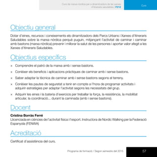 57Programa de formació / Segon semestre del 2015
Curs de marxa nòrdica per a dinamitzadors de les xarxes
d’itineraris saludables | F212
Curs
Objectiu general
Dotar d’eines, recursos i coneixements els dinamitzadors dels Parcs Urbans i Xarxes d’Itineraris
Saludables sobre la marxa nòrdica perquè puguin, mitjançant l’activitat de caminar i caminar
amb bastons (marxa nòrdica) prevenir i millorar la salut de les persones i aportar valor afegit a les
Xarxes d’Itineraris Saludables.
Objectius específics
×× Comprendre el patró de la marxa amb i sense bastons.
×× Conèixer els beneficis i aplicacions pràctiques de caminar amb i sense bastons.
×× Saber adaptar la tècnica de caminar amb i sense bastons segons el terreny.
×× Conèixer les pautes de seguretat a tenir en compte a l’hora de programar activitats i
adquirir estratègies per adaptar l’activitat segons les necessitats del grup.
×× Adquirir les eines i la bateria d’exercicis per treballar la força, la resistència, la mobilitat
articular, la coordinació... durant la caminada (amb i sense bastons).
Docent
Cristina Borràs Ferré
Llicenciada en ciències de l’activitat física i l’esport. Instructora de Nordic Walking per la Federació
Espanyola (FENWA)
Acreditació
Certificat d’assistència del curs.
 