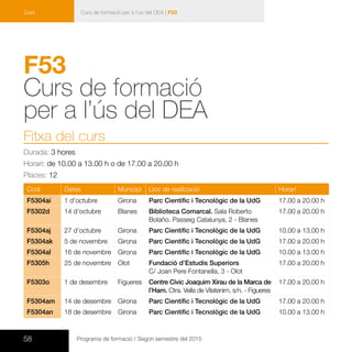 58 Programa de formació / Segon semestre del 2015
Curs de formació per a l’ús del DEA | F53Curs
F53	
Curs de formació
per a l’ús del DEA 	
Fitxa del curs
Durada: 3 hores
Horari: de 10.00 a 13.00 h o de 17.00 a 20.00 h
Places: 12
Codi Dates Municipi Lloc de realització Horari
F5304ai 1 d’octubre Girona Parc Científic i Tecnològic de la UdG 17.00 a 20.00 h
F5302d 14 d’octubre Blanes Biblioteca Comarcal. Sala Roberto
Bolaño. Passeig Catalunya, 2 - Blanes
17.00 a 20.00 h
F5304aj 27 d’octubre Girona Parc Científic i Tecnològic de la UdG 10.00 a 13.00 h
F5304ak 5 de novembre Girona Parc Científic i Tecnològic de la UdG 17.00 a 20.00 h
F5304al 16 de novembre Girona Parc Científic i Tecnològic de la UdG 10.00 a 13.00 h
F5305h 25 de novembre Olot Fundació d’Estudis Superiors
C/ Joan Pere Fontanella, 3 - Olot
17.00 a 20.00 h
F5303o 1 de desembre Figueres Centre Cívic Joaquim Xirau de la Marca de
l’Ham. Ctra. Vella de Vilatenim, s/n. - Figueres
17.00 a 20.00 h
F5304am 14 de desembre Girona Parc Científic i Tecnològic de la UdG 17.00 a 20.00 h
F5304an 18 de desembre Girona Parc Científic i Tecnològic de la UdG 10.00 a 13.00 h
 