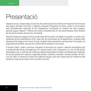 Presentació
Dipsalut posa a l’abast dels ens locals de la demarcació de Girona el Programa de formació
del segon semestre de 2015. L’objectiu d’aquest Programa és donar suport a la formació
dels professionals implicats en les obligacions municipals en matèria de salut pública,
perquè puguin adquirir i millorar les seves competències a fi de desenvolupar amb eficàcia
les funcions pròpies del seu lloc de treball.
Aquest Programa segueix la línia continuista de formació vinculada a la gestió i control de la
salubritat de les instal·lacions d’alt i baix risc de transmissió de la legionel·losi, la gestió dels
abastaments d’aigua de consum humà, la gestió de la salubritat a les piscines d’ús públic i la
seguretat alimentària, pel que fa a l’àmbit de la protecció de la salut.
A banda d’això, volem continuar impulsant la formació en suport i atenció psicològica per
a professionals de les emergències. En aquest sentit, hem incorporat un curs d’intervenció
psicològica per a víctimes de violència sexual especialment dirigit a professionals implicats
en la seva prevenció i atenció: seguretat pública, sanitaris, docents i serveis socials. Al món,
una de cada 14 dones és víctima de violència sexual, però se’n desconeix la incidència real
perquè la majoria de casos mai no surten a la llum.
Presentació
6 Programa de formació / Segon semestre del 2015
 