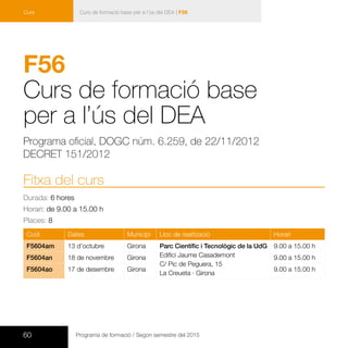 60 Programa de formació / Segon semestre del 2015
Curs de formació base per a l’ús del DEA | F56Curs
F56	
Curs de formació base
per a l’ús del DEA
Programa oficial, DOGC núm. 6.259, de 22/11/2012
DECRET 151/2012
Fitxa del curs
Durada: 6 hores
Horari: de 9.00 a 15.00 h
Places: 8
Codi Dates Municipi Lloc de realització Horari
F5604am 13 d’octubre Girona Parc Científic i Tecnològic de la UdG
Edifici Jaume Casademont
C/ Pic de Peguera, 15
La Creueta · Girona
9.00 a 15.00 h
F5604an 18 de novembre Girona 9.00 a 15.00 h
F5604ao 17 de desembre Girona 9.00 a 15.00 h
 