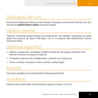 61Programa de formació / Segon semestre del 2015
Curs de formació base per a l’ús del DEA | F56 Curs
Destinataris del curs
Personal d’emergències (Policies Locals, Mossos d’Esquadra, personal de Protecció Civil, etc.)
associat als desfibril·ladors mòbils cedits per Dipsalut.
Objectiu general
Capacitar el personal perquè obtingui els coneixements i les habilitats necessàries per poder
aplicar els protocols de Suport Vital Bàsic i fer un ús adequat dels desfibril·ladors externs
automàtics (DEA).
Objectius específics
×× Adquirir coneixements, estratègies i habilitats socials per ser capaços d’afrontar amb
serenitat i eficàcia una situació d’urgència.
×× Familiaritzar l’alumne amb el desfibril·lador i propiciar que li perdi la por.
×× Donar a conèixer el programa «Girona, territori cardioprotegit».
Docents
Instructors acreditats pel Consell Català de Ressuscitació (CCR).
Acreditació
Certificat del Consell Català de Ressuscitació segons el Decret 151/2012.
 