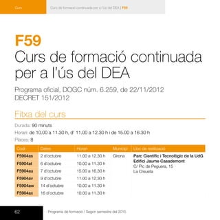 62 Programa de formació / Segon semestre del 2015
Curs de formació continuada per a l’ús del DEA | F59Curs
F59
Curs de formació continuada
per a l’ús del DEA
Programa oficial, DOGC núm. 6.259, de 22/11/2012
DECRET 151/2012
Fitxa del curs
Durada: 90 minuts
Horari: de 10.00 a 11.30 h, d’ 11.00 a 12.30 h i de 15.00 a 16.30 h
Places: 8
Codi Dates Horari Municipi Lloc de realització
F5904as 2 d’octubre 11.00 a 12.30 h Girona Parc Científic i Tecnològic de la UdG
Edifici Jaume Casademont
C/ Pic de Peguera, 15
La Creueta
F5904at 6 d’octubre 10.00 a 11.30 h
F5904au 7 d’octubre 15.00 a 16.30 h
F5904av 9 d’octubre 11.00 a 12.30 h
F5904aw 14 d’octubre 10.00 a 11.30 h
F5904ax 16 d’octubre 10.00 a 11.30 h
 