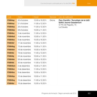 63Programa de formació / Segon semestre del 2015
Curs de formació continuada per a l’ús del DEA | F59 Curs
Codi Dates Horari Municipi Lloc de realització
F5904ay 20 d’octubre 15.00 a 16.30 h Girona Parc Científic i Tecnològic de la UdG
Edifici Jaume Casademont
C/ Pic de Peguera, 15
La Creueta
F5904az 21 d’octubre 11.00 a 12.30 h
F5904ba 26 d’octubre 11.00 a 12.30 h
F5904bb 28 d’octubre 10.00 a 11.30 h
F5904bc 3 de novembre 11.00 a 12.30 h
F5904bd 4 de novembre 10.00 a 11.30 h
F5904be 9 de novembre 15.00 a 16.30 h
F5904bf 11 de novembre 11.00 a 12.30 h
F5904bg 13 de novembre 10.00 a 11.30 h
F5904bh 16 de novembre 15.00 a 16.30 h
F5904bi 19 de novembre 11.00 a 12.30 h
F5904bj 24 de novembre 10.00 a 11.30 h
F5904bk 26 de novembre 15.00 a 16.30 h
F5904bl 30 de novembre 11.00 a 12.30 h
F5904bm 2 de desembre 10.00 a 11.30 h
F5904bn 4 de desembre 11.00 a 12.30 h
F5904bo 9 de desembre 15.00 a 16.30 h
F5904bp 10 de desembre 10.00 a 11.30 h
F5904bq 15 de desembre 11.00 a 12.30 h
F5904br 16 de desembre 15.00 a 16.30 h
 