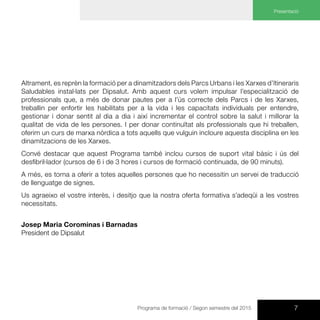 7Programa de formació / Segon semestre del 2015
Presentació
Altrament, es reprèn la formació per a dinamitzadors dels Parcs Urbans i les Xarxes d’Itineraris
Saludables instal·lats per Dipsalut. Amb aquest curs volem impulsar l’especialització de
professionals que, a més de donar pautes per a l’ús correcte dels Parcs i de les Xarxes,
treballin per enfortir les habilitats per a la vida i les capacitats individuals per entendre,
gestionar i donar sentit al dia a dia i així incrementar el control sobre la salut i millorar la
qualitat de vida de les persones. I per donar continuïtat als professionals que hi treballen,
oferim un curs de marxa nòrdica a tots aquells que vulguin incloure aquesta disciplina en les
dinamitzacions de les Xarxes.
Convé destacar que aquest Programa també inclou cursos de suport vital bàsic i ús del
desfibril·lador (cursos de 6 i de 3 hores i cursos de formació continuada, de 90 minuts).
A més, es torna a oferir a totes aquelles persones que ho necessitin un servei de traducció
de llenguatge de signes.
Us agraeixo el vostre interès, i desitjo que la nostra oferta formativa s’adeqüi a les vostres
necessitats.
Josep Maria Corominas i Barnadas
President de Dipsalut
 