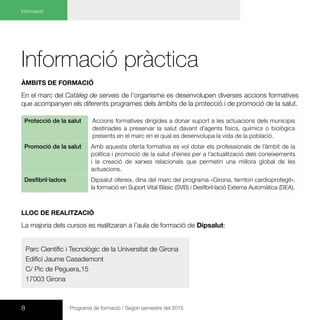 8 Programa de formació / Segon semestre del 2015
Informació
Informació pràctica
Àmbits de formació
En el marc del Catàleg de serveis de l’organisme es desenvolupen diverses accions formatives
que acompanyen els diferents programes dels àmbits de la protecció i de promoció de la salut.
Protecció de la salut Accions formatives dirigides a donar suport a les actuacions dels municipis
destinades a preservar la salut davant d’agents físics, químics o biològics
presents en el marc en el qual es desenvolupa la vida de la població.
Promoció de la salut Amb aquesta oferta formativa es vol dotar els professionals de l’àmbit de la
política i promoció de la salut d’eines per a l’actualització dels coneixements
i la creació de xarxes relacionals que permetin una millora global de les
actuacions.
Desfibril·ladors Dipsalut ofereix, dins del marc del programa «Girona, territori cardioprotegit»,
la formació en Suport Vital Bàsic (SVB) i Desfibril·lació Externa Automàtica (DEA).
LLOC DE REALITZACIÓ
La majoria dels cursos es realitzaran a l’aula de formació de Dipsalut:
Parc Científic i Tecnològic de la Universitat de Girona
Edifici Jaume Casademont
C/ Pic de Peguera,15
17003 Girona
 