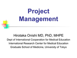 Project
Management
Hirotaka Onishi MD, PhD, MHPE
Dept of International Cooperation for Medical Education
International Research Center for Medical Education
Graduate School of Medicine, University of Tokyo
 