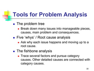 Tools for Problem Analysis
 The problem tree
 Break down many issues into manageable pieces,
causes, main problem and consequences.
 Five ‘whys’ / Root cause analysis
 Ask why each issue happens and moving up to a
root cause.
 The fishbone analysis
 Trace several factors and pursue category
causes. Other detailed causes are connected with
category causes.
18
 