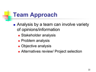 Team Approach
 Analysis by a team can involve variety
of opinions/information
 Stakeholder analysis
 Problem analysis
 Objective analysis
 Alternatives review/ Project selection
22
 