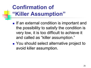 Confirmation of
“Killer Assumption”
 If an external condition is important and
the possibility to satisfy the condition is
very low, it is too difficult to achieve it
and called as “killer assumption.”
 You should select alternative project to
avoid killer assumption.
25
 