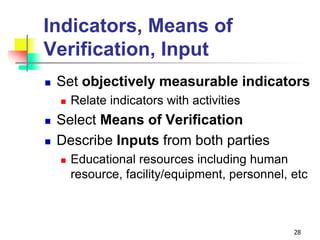 Indicators, Means of
Verification, Input
 Set objectively measurable indicators
 Relate indicators with activities
 Select Means of Verification
 Describe Inputs from both parties
 Educational resources including human
resource, facility/equipment, personnel, etc
28
 
