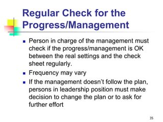 Regular Check for the
Progress/Management
 Person in charge of the management must
check if the progress/management is OK
between the real settings and the check
sheet regularly.
 Frequency may vary
 If the management doesn’t follow the plan,
persons in leadership position must make
decision to change the plan or to ask for
further effort
35
 