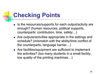 Checking Points
 Is the resources/supports for each output/activity are
enough? (human resources, political supports,
counterparts’ contribution, time, safety…)
 Are outputs/activities appropriate in the settings and
schedule? (mismatch with the ability/time conflict of
the counterparts, language barrier…)
 Are facilities/equipment are sufficient to implement
the activities? (too many students in a small facility,
low quality of the printing machines…)
36
 