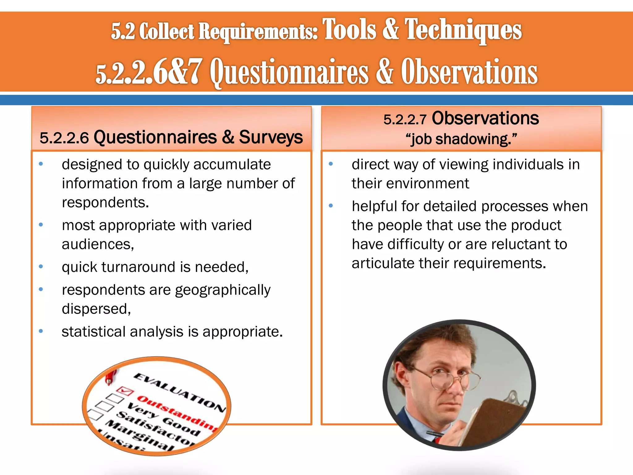 5.2.2.6 Questionnaires &

•

•
•
•
•

5.2.2.7

Surveys

designed to quickly accumulate
information from a large number of
respondents.
most appropriate with varied
audiences,
quick turnaround is needed,
respondents are geographically
dispersed,
statistical analysis is appropriate.

Observations

“job shadowing.”

•
•

direct way of viewing individuals in
their environment
helpful for detailed processes when
the people that use the product
have difficulty or are reluctant to
articulate their requirements.

 