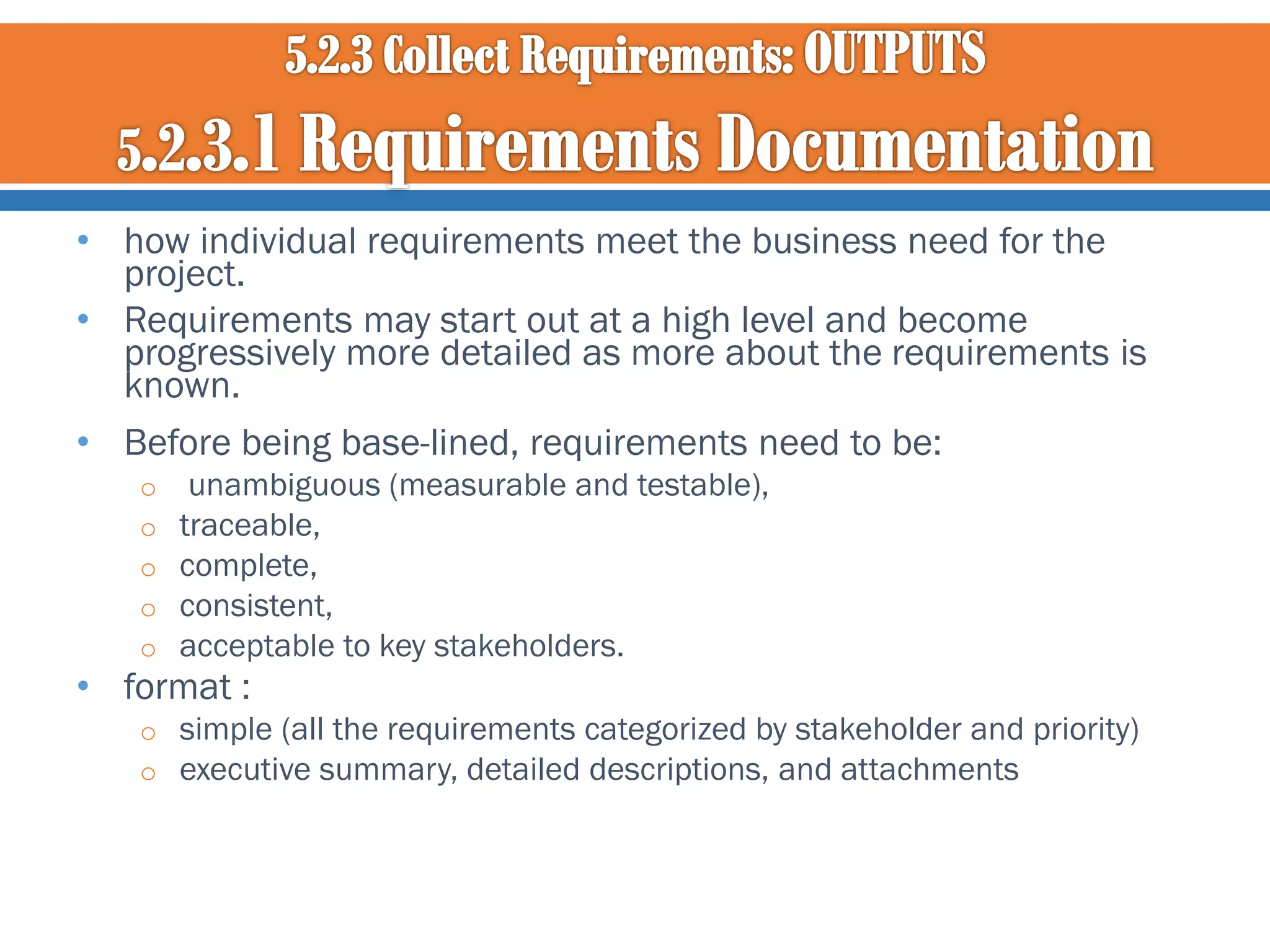 • how individual requirements meet the business need for the
project.
• Requirements may start out at a high level and become
progressively more detailed as more about the requirements is
known.
• Before being base-lined, requirements need to be:
o
o
o
o
o

unambiguous (measurable and testable),
traceable,
complete,
consistent,
acceptable to key stakeholders.

• format :
o simple (all the requirements categorized by stakeholder and priority)
o executive summary, detailed descriptions, and attachments

 