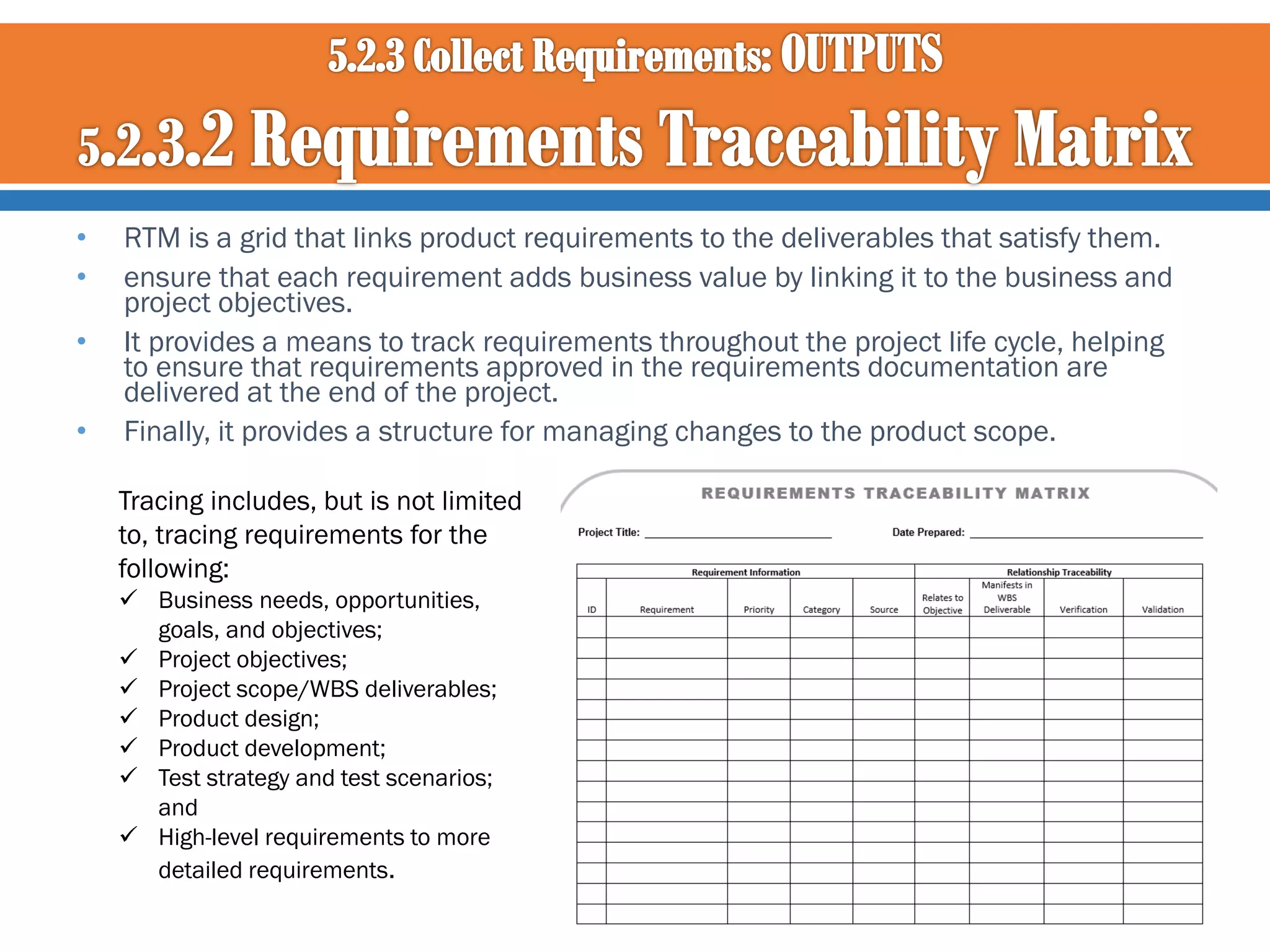 •
•
•
•

RTM is a grid that links product requirements to the deliverables that satisfy them.
ensure that each requirement adds business value by linking it to the business and
project objectives.
It provides a means to track requirements throughout the project life cycle, helping
to ensure that requirements approved in the requirements documentation are
delivered at the end of the project.
Finally, it provides a structure for managing changes to the product scope.
Tracing includes, but is not limited
to, tracing requirements for the
following:
 Business needs, opportunities,
goals, and objectives;
 Project objectives;
 Project scope/WBS deliverables;
 Product design;
 Product development;
 Test strategy and test scenarios;
and
 High-level requirements to more
detailed requirements.

 