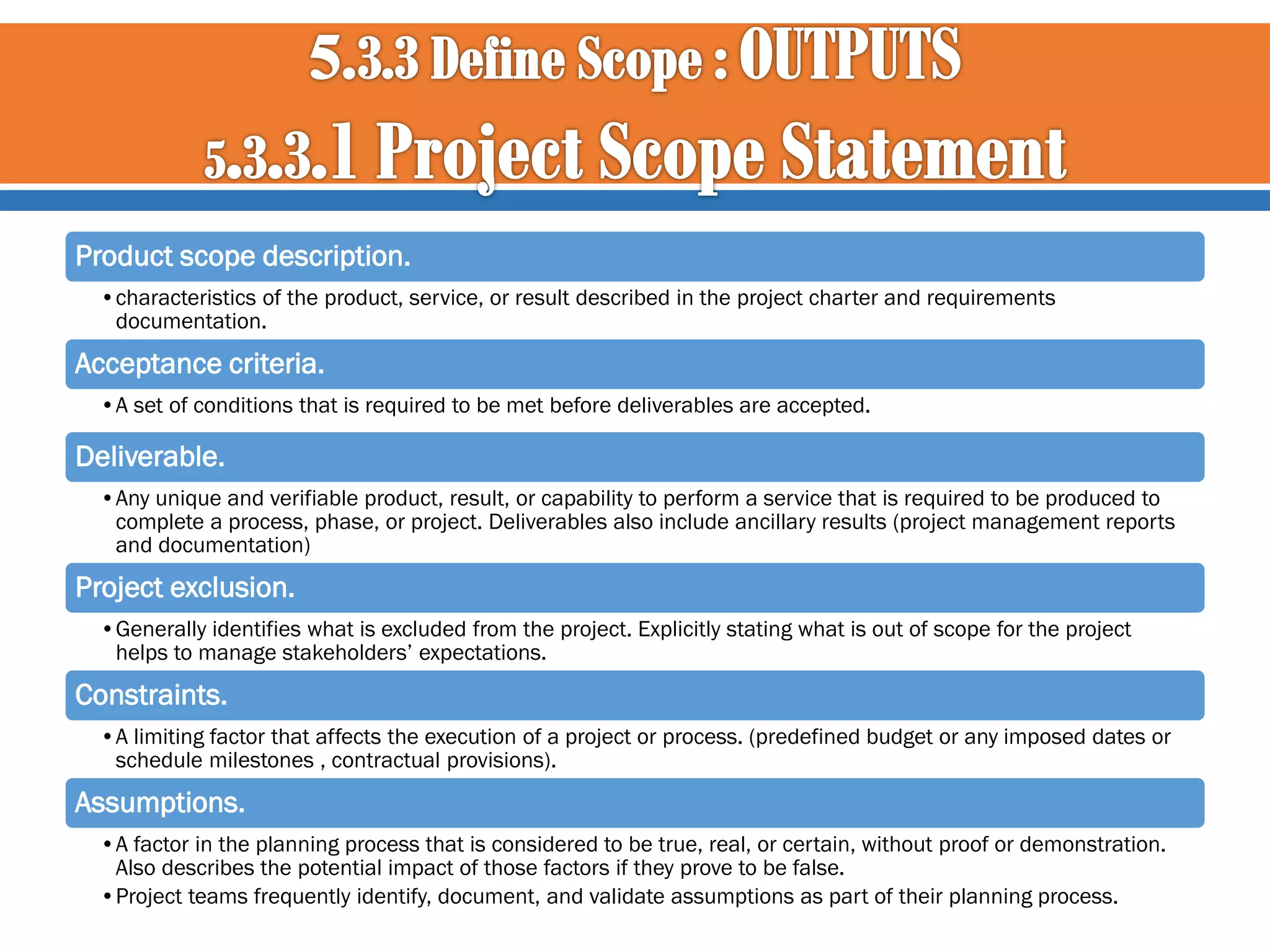 Product scope description.
•characteristics of the product, service, or result described in the project charter and requirements
documentation.

Acceptance criteria.
•A set of conditions that is required to be met before deliverables are accepted.

Deliverable.
•Any unique and verifiable product, result, or capability to perform a service that is required to be produced to
complete a process, phase, or project. Deliverables also include ancillary results (project management reports
and documentation)

Project exclusion.
•Generally identifies what is excluded from the project. Explicitly stating what is out of scope for the project
helps to manage stakeholders’ expectations.

Constraints.
•A limiting factor that affects the execution of a project or process. (predefined budget or any imposed dates or
schedule milestones , contractual provisions).

Assumptions.
•A factor in the planning process that is considered to be true, real, or certain, without proof or demonstration.
Also describes the potential impact of those factors if they prove to be false.
•Project teams frequently identify, document, and validate assumptions as part of their planning process.

 