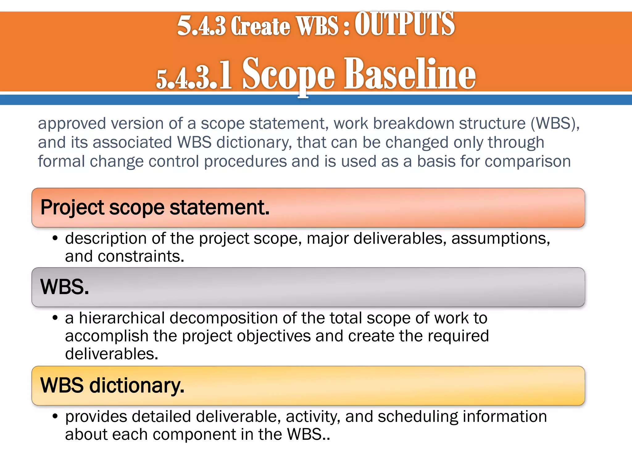 approved version of a scope statement, work breakdown structure (WBS),
and its associated WBS dictionary, that can be changed only through
formal change control procedures and is used as a basis for comparison

Project scope statement.
• description of the project scope, major deliverables, assumptions,
and constraints.

WBS.
• a hierarchical decomposition of the total scope of work to
accomplish the project objectives and create the required
deliverables.

WBS dictionary.
• provides detailed deliverable, activity, and scheduling information
about each component in the WBS..

 