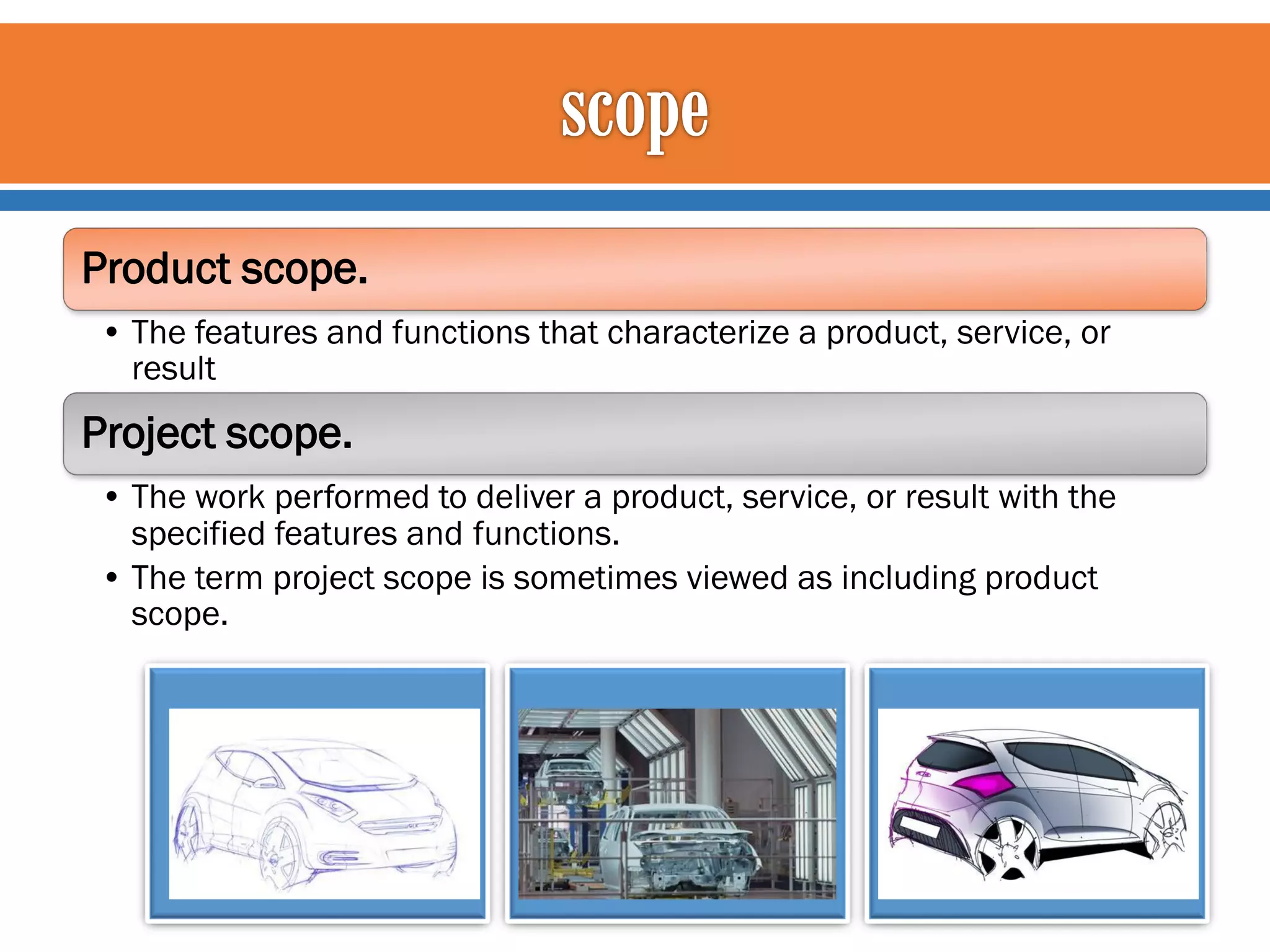 Product scope.
• The features and functions that characterize a product, service, or
result

Project scope.
• The work performed to deliver a product, service, or result with the
specified features and functions.
• The term project scope is sometimes viewed as including product
scope.

 