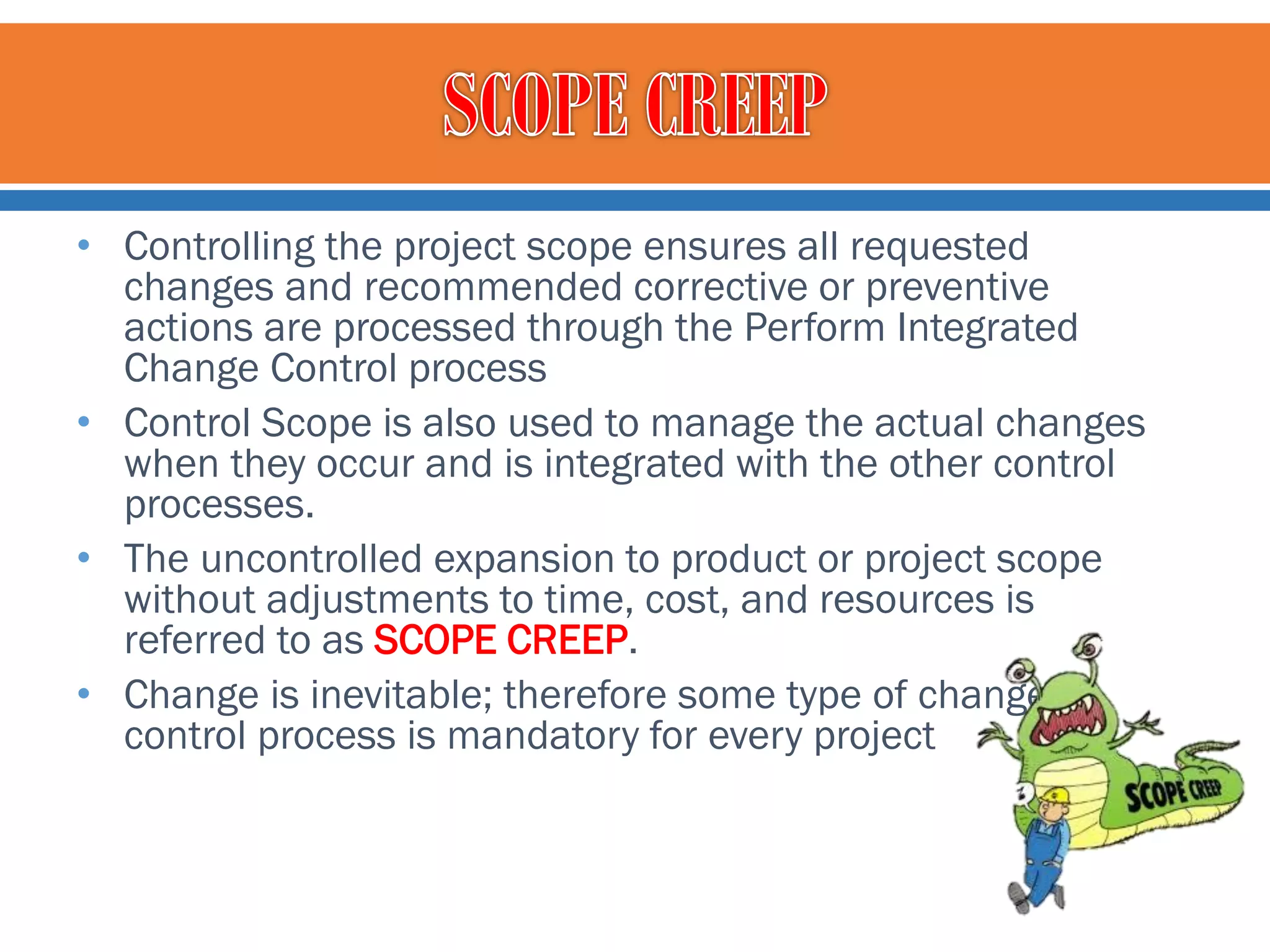 • Controlling the project scope ensures all requested
changes and recommended corrective or preventive
actions are processed through the Perform Integrated
Change Control process
• Control Scope is also used to manage the actual changes
when they occur and is integrated with the other control
processes.
• The uncontrolled expansion to product or project scope
without adjustments to time, cost, and resources is
referred to as SCOPE CREEP.
• Change is inevitable; therefore some type of change
control process is mandatory for every project

 