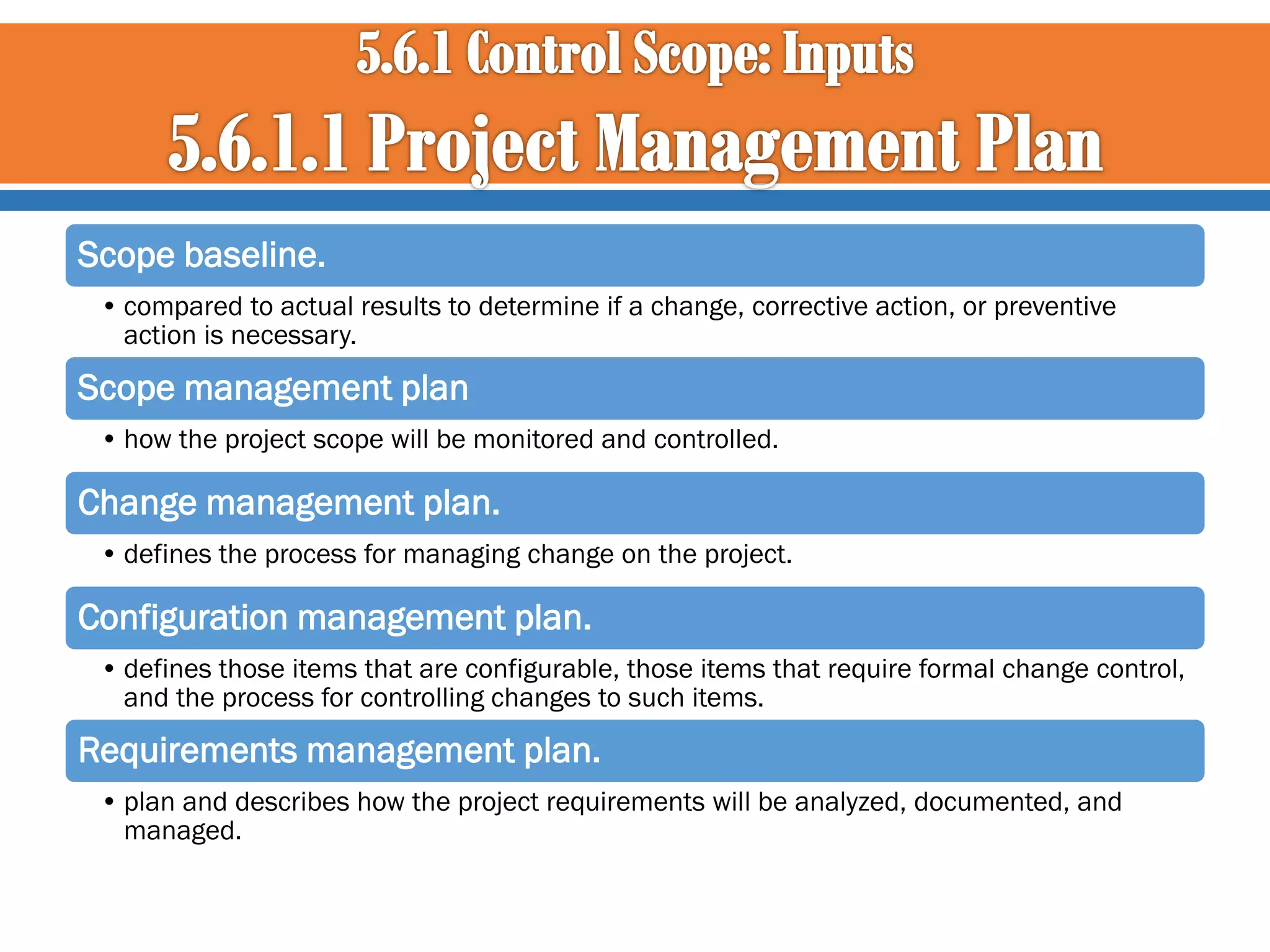Scope baseline.
• compared to actual results to determine if a change, corrective action, or preventive
action is necessary.

Scope management plan
• how the project scope will be monitored and controlled.

Change management plan.
• defines the process for managing change on the project.

Configuration management plan.
• defines those items that are configurable, those items that require formal change control,
and the process for controlling changes to such items.

Requirements management plan.
• plan and describes how the project requirements will be analyzed, documented, and
managed.

 