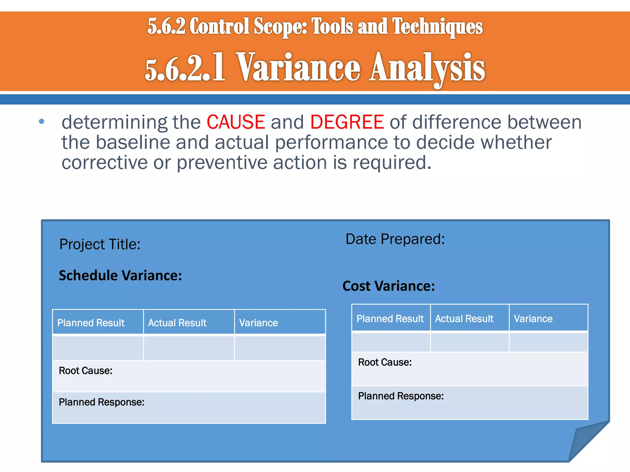 • determining the CAUSE and DEGREE of difference between
the baseline and actual performance to decide whether
corrective or preventive action is required.

Date Prepared:

Project Title:
Schedule Variance:
Planned Result

Root Cause:
Planned Response:

Actual Result

Cost Variance:
Variance

Planned Result

Actual Result

Root Cause:
Planned Response:

Variance

 