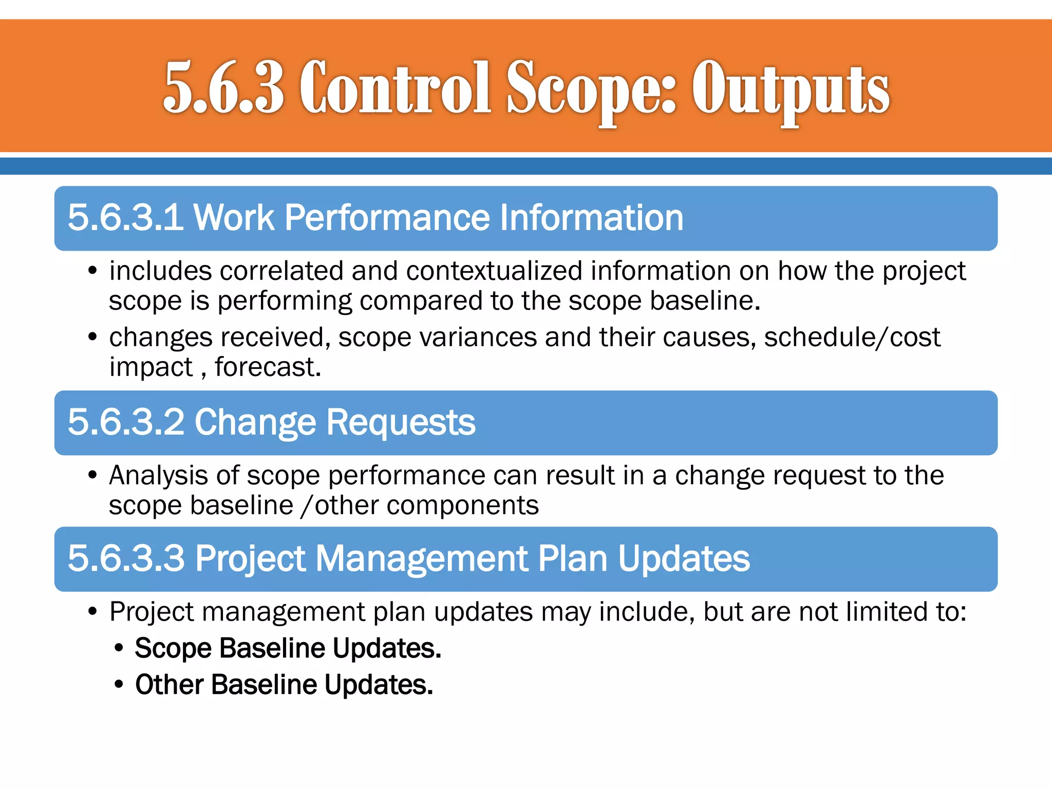 5.6.3.1 Work Performance Information
• includes correlated and contextualized information on how the project
scope is performing compared to the scope baseline.
• changes received, scope variances and their causes, schedule/cost
impact , forecast.

5.6.3.2 Change Requests
• Analysis of scope performance can result in a change request to the
scope baseline /other components

5.6.3.3 Project Management Plan Updates
• Project management plan updates may include, but are not limited to:
• Scope Baseline Updates.
• Other Baseline Updates.

 