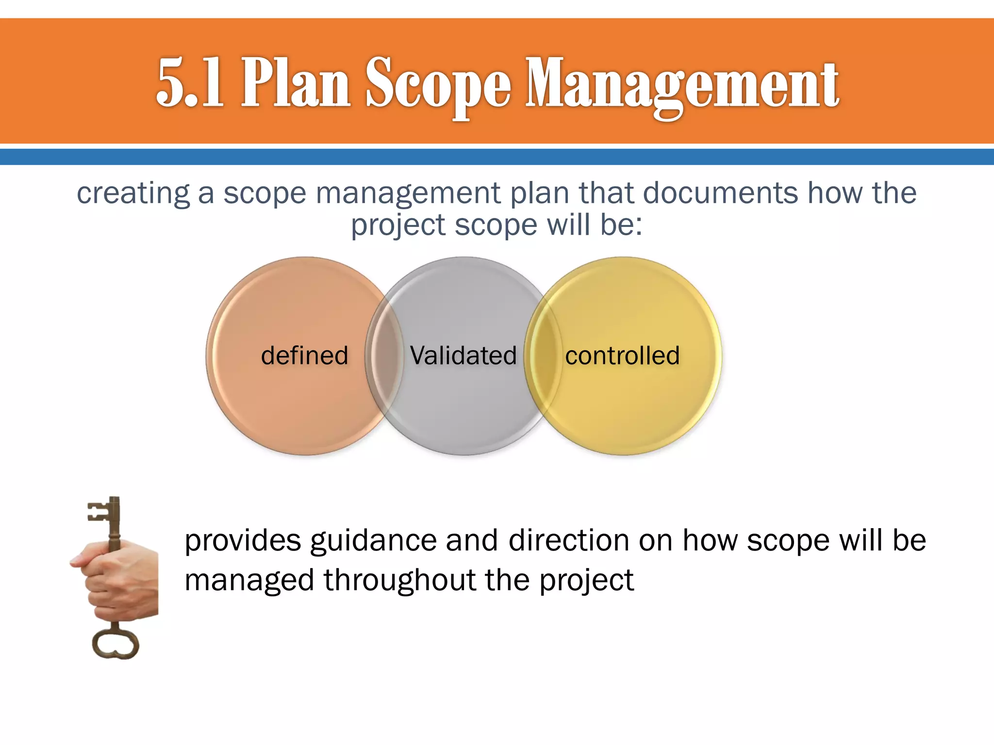 creating a scope management plan that documents how the
project scope will be:

defined

Validated

controlled

provides guidance and direction on how scope will be
managed throughout the project

 