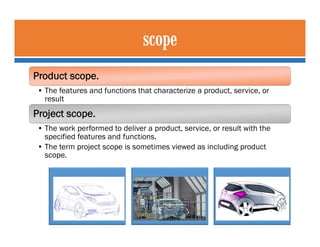 Product scope.
• The features and functions that characterize a product, service, or
result
Project scope.
• The work perf...