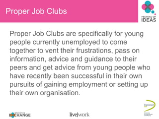 Proper Job Clubs

 Proper Job Clubs are specifically for young
 people currently unemployed to come
 together to vent their frustrations, pass on
 information, advice and guidance to their
 peers and get advice from young people who
 have recently been successful in their own
 pursuits of gaining employment or setting up
 their own organisation.
 