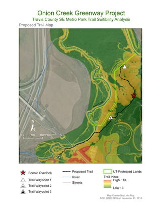 #V
#0
#*
^_
Onion Creek
Proposed Trail Map
±
Map Created by Lidia Roy.
ACC, GISC 2420 on Novermer 21, 2018
Onion Creek Greenway Project
Travis County SE Metro Park Trail Suitibility Analysis
0 400 800 Feet
^_ Scenic Overlook
#* Trail Waypoint 1
#0 Trail Waypoint 2
#V Trail Waypoint 3
Proposed Trail
River
Streets
UT Protected Lands
Trail Index
High : 13
Low : 3
 