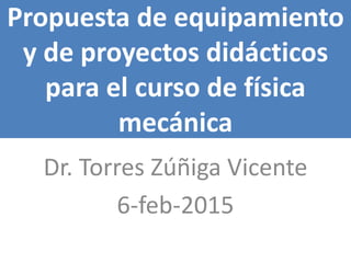Propuesta de equipamiento
y de proyectos didácticos
para el curso de física
mecánica
Dr. Torres Zúñiga Vicente
6-feb-2015
 