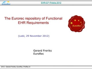 EHR-Qᵀᴺ Polska 2012




    The Eurorec repository of Functional
           EHR Requirements


                       (Lodz, 29 November 2012)




                                            Gerard Freriks
                                            EuroRec



2012 - Gerard Freriks, EuroRec, ProRec.nl
 