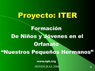 Proyecto: ITERProyecto: ITER
Formación
De Niños y Jóvenes en el
Orfanato
“Nuestros Pequeños Hermanos”
www.nph.org
HONDURAS 2006.
 