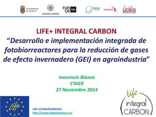 LIFE 13 ENV/ES/001251
http://www.integralcarbon.eu/
LIFE+ INTEGRAL CARBON
“Desarrollo e implementación integrada de
fotobiorreactores para la reducción de gases
de efecto invernadero (GEI) en agroindustria”
Inocencio Blanco
CTAEX
27 Noviembre 2014
 