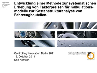 Entwicklung einer Methode zur systematischen Erhebung von Faktorpreisen für Kalkulations-modelle zur Kostenstrukturanalyse von Fahrzeugbauteilen. Controlling Innovation Berlin 2011 15. Oktober 2011 Karl Krziwon 