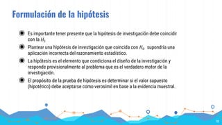 Formulación de la hipótesis
◉ Es importante tener presente que la hipótesis de investigación debe coincidir
con la 𝐻1
◉ Plantear una hipótesis de investigación que coincida con 𝐻0 supondría una
aplicación incorrecta del razonamiento estadístico.
◉ La hipótesis es el elemento que condiciona el diseño de la investigación y
responde provisionalmente al problema que es el verdadero motor de la
investigación.
◉ El propósito de la prueba de hipótesis es determinar si el valor supuesto
(hipotético) debe aceptarse como verosímil en base a la evidencia muestral.
10
 