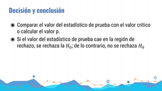 Decisión y conclusión
◉ Comparar el valor del estadístico de prueba con el valor crítico
o calcular el valor p.
◉ Si el valor del estadístico de prueba cae en la región de
rechazo, se rechaza la 𝐻0; de lo contrario, no se rechaza 𝐻0
 
