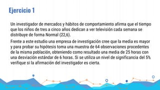 Ejercicio 1
Un investigador de mercados y hábitos de comportamiento afirma que el tiempo
que los niños de tres a cinco años dedican a ver televisión cada semana se
distribuye de forma Normal (22,6).
Frente a este estudio una empresa de investigación cree que la media es mayor
y para probar su hipótesis toma una muestra de 64 observaciones procedentes
de la misma población, obteniendo como resultado una media de 25 horas con
una desviación estándar de 6 horas. Si se utiliza un nivel de significancia del 5%
verifique si la afirmación del investigador es cierta.
 