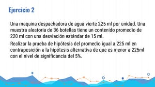 Ejercicio 2
Una maquina despachadora de agua vierte 225 ml por unidad. Una
muestra aleatoria de 36 botellas tiene un contenido promedio de
220 ml con una desviación estándar de 15 ml.
Realizar la prueba de hipótesis del promedio igual a 225 ml en
contraposición a la hipótesis alternativa de que es menor a 225ml
con el nivel de significancia del 5%.
 