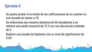 Ejercicio 3
Se quiere probar si la media de las calificaciones de un examen en
una escuela es menor a 70.
Se selecciona una muestra aleatoria de 50 estudiantes y se
obtiene una media muestral de 72.5 con una desviación estándar
de 5.
Realizar una prueba de hipótesis con un nivel de significancia de
0.05.
 