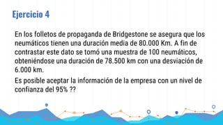 Ejercicio 4
En los folletos de propaganda de Bridgestone se asegura que los
neumáticos tienen una duración media de 80.000 Km. A fin de
contrastar este dato se tomó una muestra de 100 neumáticos,
obteniéndose una duración de 78.500 km con una desviación de
6.000 km.
Es posible aceptar la información de la empresa con un nivel de
confianza del 95% ??
 