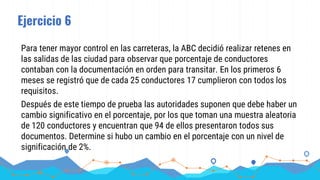Ejercicio 6
Para tener mayor control en las carreteras, la ABC decidió realizar retenes en
las salidas de las ciudad para observar que porcentaje de conductores
contaban con la documentación en orden para transitar. En los primeros 6
meses se registró que de cada 25 conductores 17 cumplieron con todos los
requisitos.
Después de este tiempo de prueba las autoridades suponen que debe haber un
cambio significativo en el porcentaje, por los que toman una muestra aleatoria
de 120 conductores y encuentran que 94 de ellos presentaron todos sus
documentos. Determine si hubo un cambio en el porcentaje con un nivel de
significación de 2%.
 
