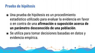 Prueba de hipótesis
◉ Una prueba de hipótesis es un procedimiento
estadístico utilizado para evaluar la evidencia en favor
o en contra de una afirmación o suposición acerca de
un parámetro desconocido de una población.
◉ Se utiliza para tomar decisiones basadas en datos y
evidencia empírica.
 