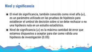 Nivel y significancia
◉ El nivel de significancia, también conocido como nivel alfa (𝛼),
es un parámetro utilizado en las pruebas de hipótesis para
establecer el umbral de decisión sobre si se debe rechazar o no
una hipótesis nula en un estudio estadístico.
◉ Nivel de significancia (𝛼) es la máxima cantidad de error que
estamos dispuestos a aceptar para dar como válida una
hipótesis de investigación (0.05)
 